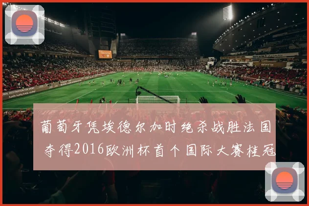 葡萄牙凭埃德尔加时绝杀战胜法国 夺得2016欧洲杯首个国际大赛桂冠